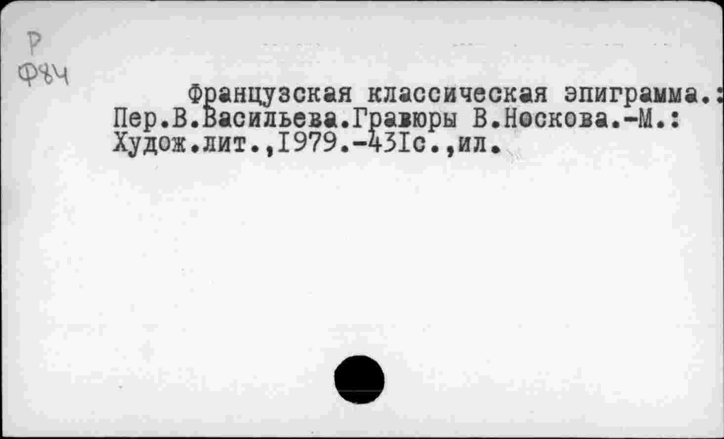 ﻿р
знч
Французская классическая эпиграмма. Пер.В.Васильева.Гравюры В.Носкова.-М.: Худож.лит.,1979.-431с.,ил.